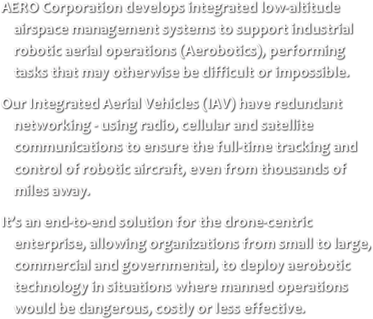 
AERO Corporation develops integrated low-altitude airspace management systems to support industrial robotic aerial operations (Aerobotics), performing tasks that may otherwise be difficult or impossible.
Our Integrated Aerial Vehicles (IAV) have redundant networking - using radio, cellular and satellite communications to ensure the full-time tracking and control of robotic aircraft, even from thousands of miles away.
It’s an end-to-end solution for the drone-centric enterprise, allowing organizations from small to large, commercial and governmental, to deploy aerobotic technology in situations where manned operations would be dangerous, costly or less effective.

